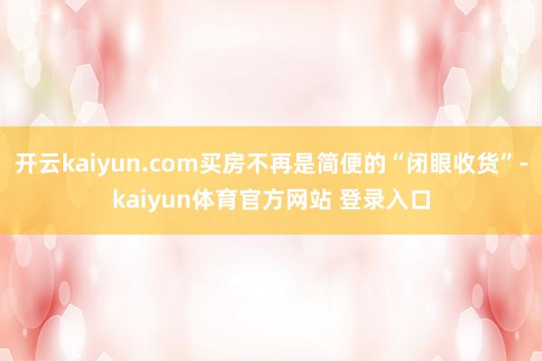 开云kaiyun.com买房不再是简便的“闭眼收货”-kaiyun体育官方网站 登录入口