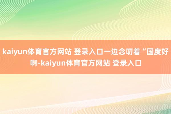 kaiyun体育官方网站 登录入口一边念叨着“国度好啊-kaiyun体育官方网站 登录入口