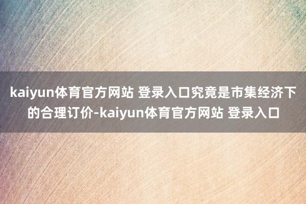 kaiyun体育官方网站 登录入口究竟是市集经济下的合理订价-kaiyun体育官方网站 登录入口