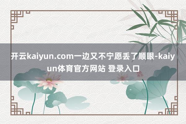 开云kaiyun.com一边又不宁愿丢了顺眼-kaiyun体育官方网站 登录入口