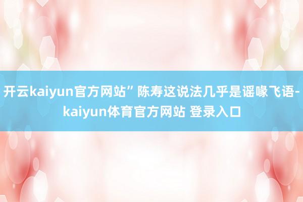 开云kaiyun官方网站”陈寿这说法几乎是谣喙飞语-kaiyun体育官方网站 登录入口