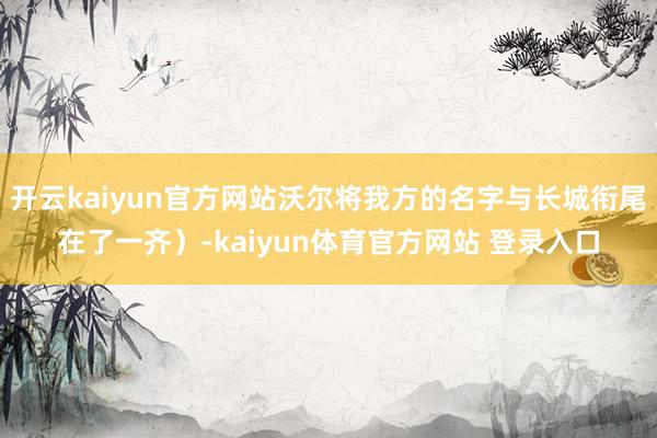开云kaiyun官方网站沃尔将我方的名字与长城衔尾在了一齐）-kaiyun体育官方网站 登录入口