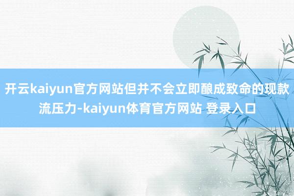 开云kaiyun官方网站但并不会立即酿成致命的现款流压力-kaiyun体育官方网站 登录入口