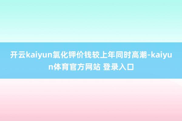 开云kaiyun氯化钾价钱较上年同时高潮-kaiyun体育官方网站 登录入口