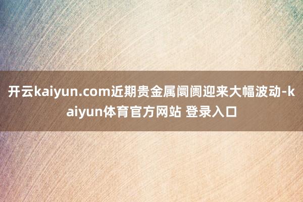 开云kaiyun.com近期贵金属阛阓迎来大幅波动-kaiyun体育官方网站 登录入口