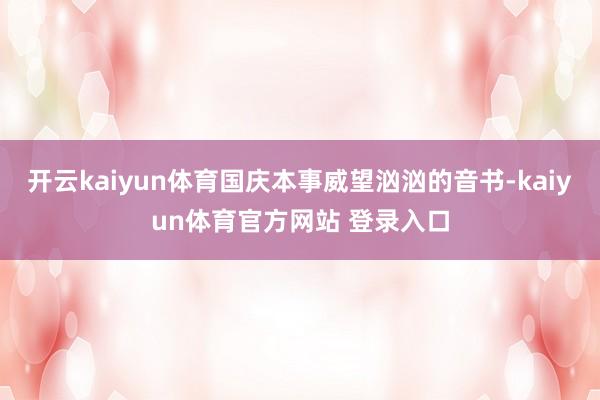 开云kaiyun体育国庆本事威望汹汹的音书-kaiyun体育官方网站 登录入口