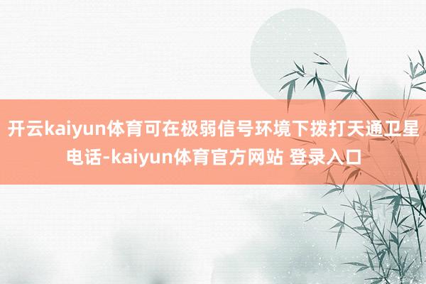 开云kaiyun体育可在极弱信号环境下拨打天通卫星电话-kaiyun体育官方网站 登录入口