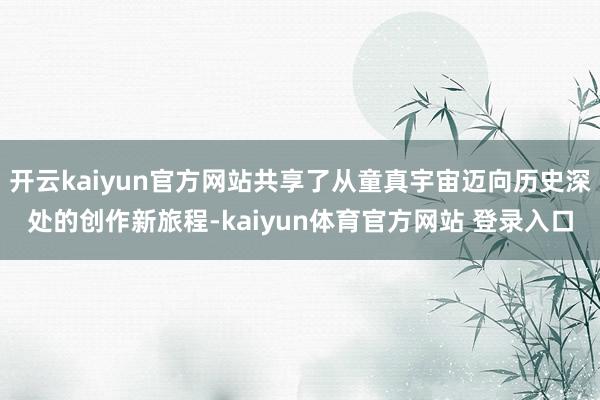 开云kaiyun官方网站共享了从童真宇宙迈向历史深处的创作新旅程-kaiyun体育官方网站 登录入口