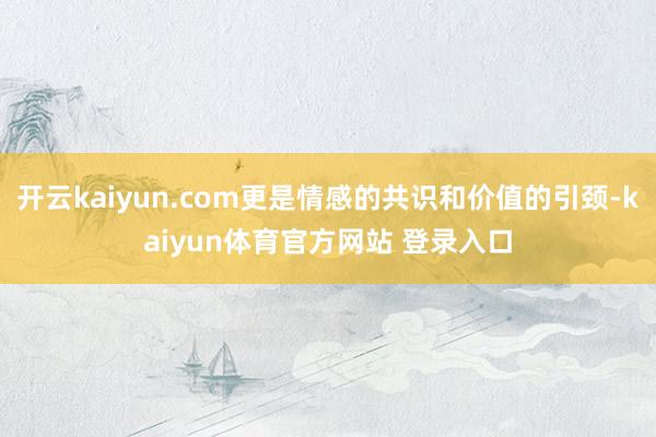 开云kaiyun.com更是情感的共识和价值的引颈-kaiyun体育官方网站 登录入口
