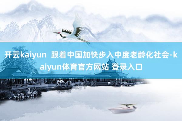 开云kaiyun  跟着中国加快步入中度老龄化社会-kaiyun体育官方网站 登录入口
