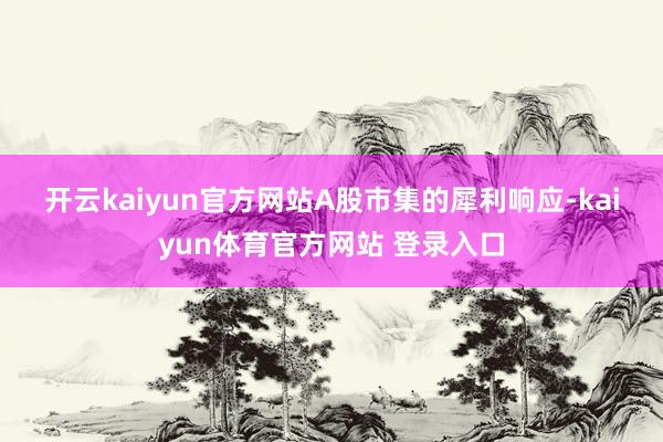 开云kaiyun官方网站 A股市集的犀利响应-kaiyun体育官方网站 登录入口