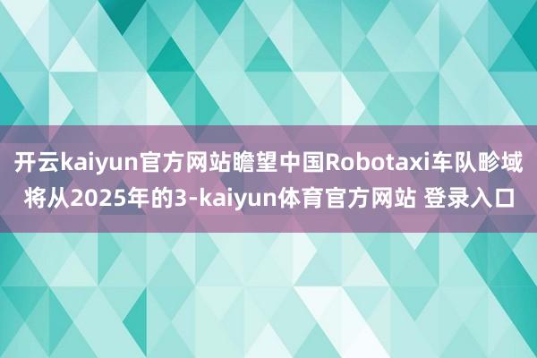 开云kaiyun官方网站瞻望中国Robotaxi车队畛域将从2025年的3-kaiyun体育官方网站 登录入口