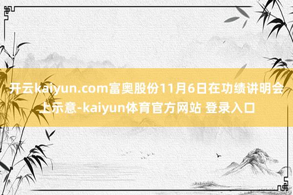 开云kaiyun.com富奥股份11月6日在功绩讲明会上示意-kaiyun体育官方网站 登录入口