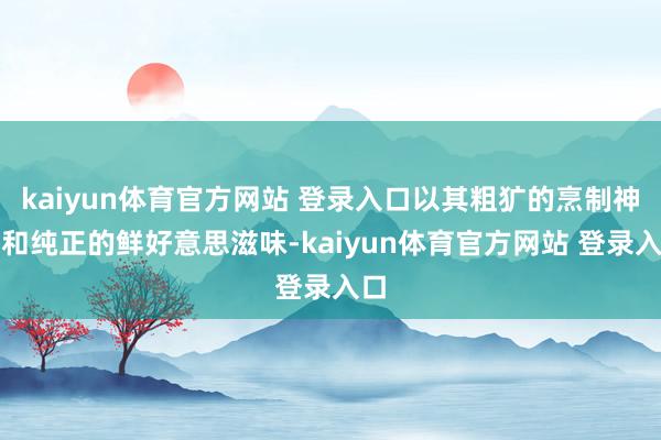 kaiyun体育官方网站 登录入口以其粗犷的烹制神志和纯正的鲜好意思滋味-kaiyun体育官方网站 登录入口