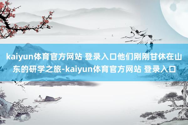 kaiyun体育官方网站 登录入口他们刚刚甘休在山东的研学之旅-kaiyun体育官方网站 登录入口