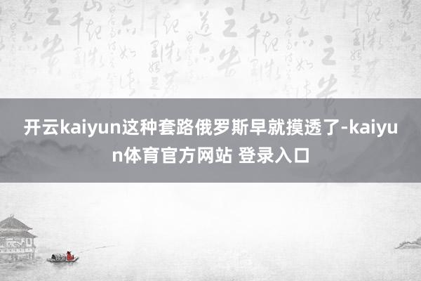 开云kaiyun这种套路俄罗斯早就摸透了-kaiyun体育官方网站 登录入口