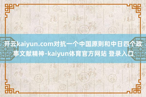 开云kaiyun.com对抗一个中国原则和中日四个政事文献精神-kaiyun体育官方网站 登录入口