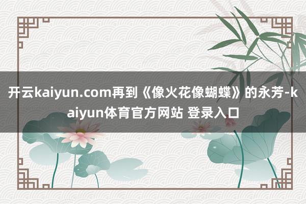 开云kaiyun.com再到《像火花像蝴蝶》的永芳-kaiyun体育官方网站 登录入口