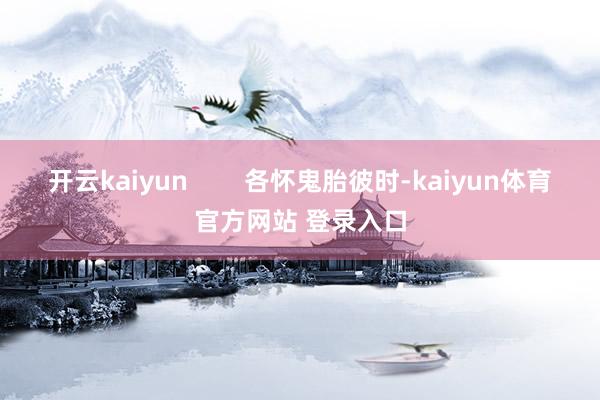开云kaiyun        各怀鬼胎彼时-kaiyun体育官方网站 登录入口