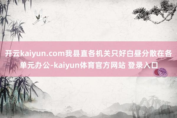 开云kaiyun.com我县直各机关只好白昼分散在各单元办公-kaiyun体育官方网站 登录入口