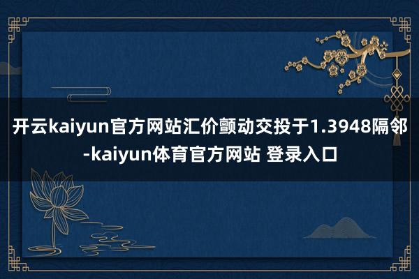 开云kaiyun官方网站汇价颤动交投于1.3948隔邻-kaiyun体育官方网站 登录入口