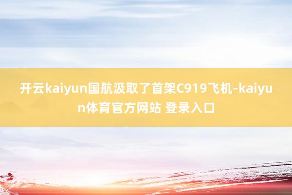 开云kaiyun国航汲取了首架C919飞机-kaiyun体育官方网站 登录入口
