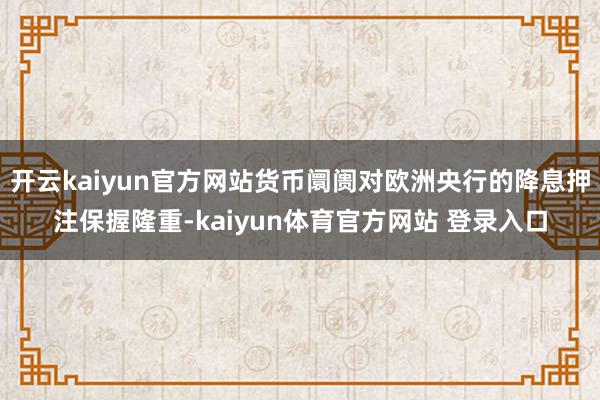 开云kaiyun官方网站货币阛阓对欧洲央行的降息押注保握隆重-kaiyun体育官方网站 登录入口