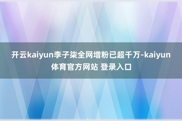 开云kaiyun李子柒全网增粉已超千万-kaiyun体育官方网站 登录入口