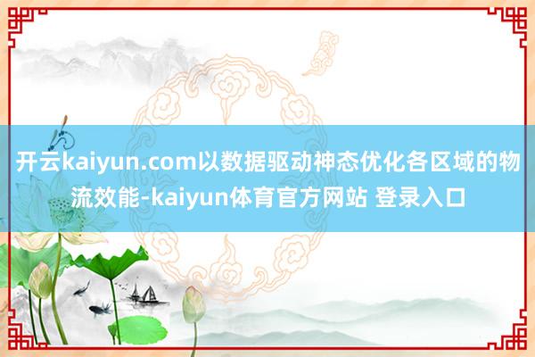 开云kaiyun.com以数据驱动神态优化各区域的物流效能-kaiyun体育官方网站 登录入口
