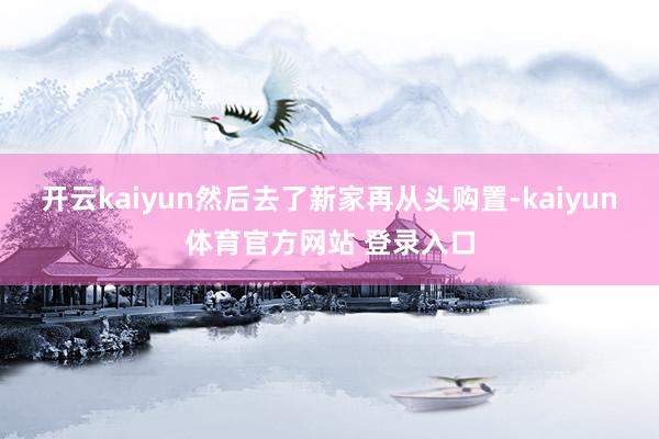 开云kaiyun然后去了新家再从头购置-kaiyun体育官方网站 登录入口