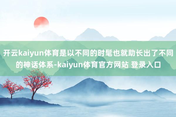 开云kaiyun体育是以不同的时髦也就助长出了不同的神话体系-kaiyun体育官方网站 登录入口