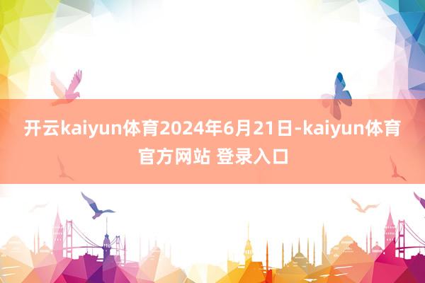 开云kaiyun体育2024年6月21日-kaiyun体育官方网站 登录入口