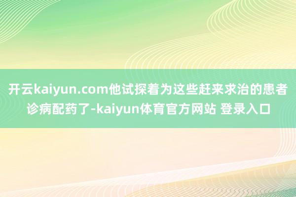 开云kaiyun.com他试探着为这些赶来求治的患者诊病配药了-kaiyun体育官方网站 登录入口