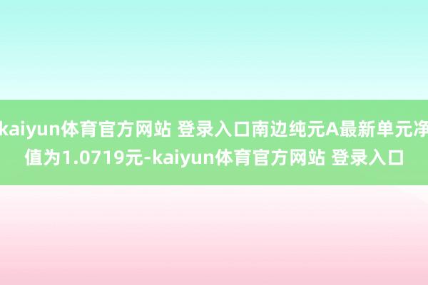 kaiyun体育官方网站 登录入口南边纯元A最新单元净值为1.0719元-kaiyun体育官方网站 登录入口