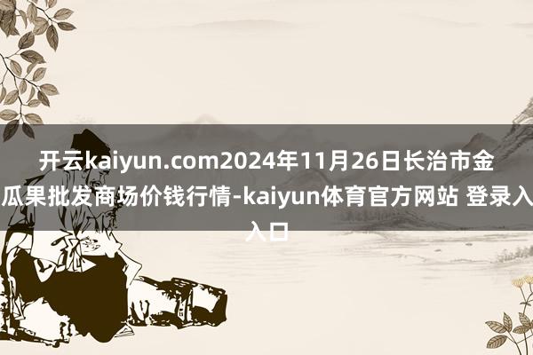开云kaiyun.com2024年11月26日长治市金鑫瓜果批发商场价钱行情-kaiyun体育官方网站 登录入口