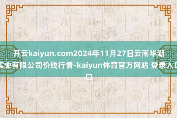 开云kaiyun.com2024年11月27日云南华潮实业有限公司价钱行情-kaiyun体育官方网站 登录入口