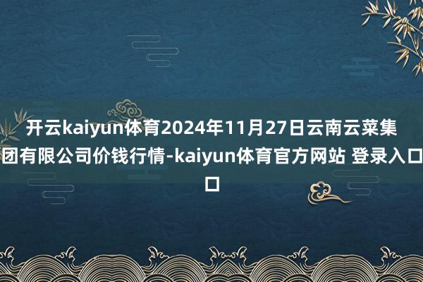 开云kaiyun体育2024年11月27日云南云菜集团有限公司价钱行情-kaiyun体育官方网站 登录入口