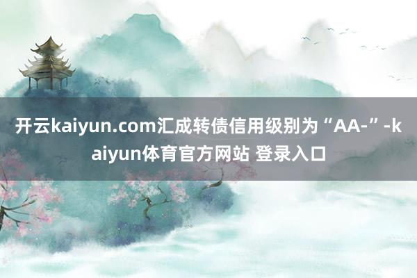 开云kaiyun.com汇成转债信用级别为“AA-”-kaiyun体育官方网站 登录入口