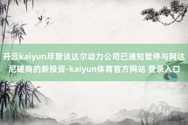 开云kaiyun尽管谈达尔动力公司已通知暂停与阿达尼磋商的新投资-kaiyun体育官方网站 登录入口
