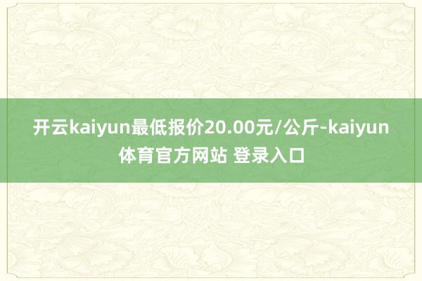 开云kaiyun最低报价20.00元/公斤-kaiyun体育官方网站 登录入口