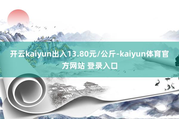开云kaiyun出入13.80元/公斤-kaiyun体育官方网站 登录入口
