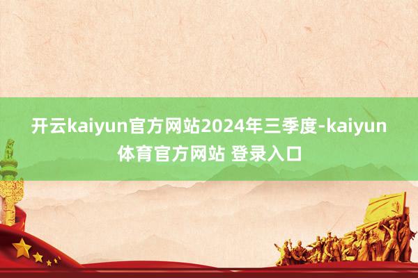 开云kaiyun官方网站　　2024年三季度-kaiyun体育官方网站 登录入口
