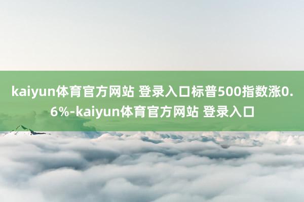 kaiyun体育官方网站 登录入口标普500指数涨0.6%-kaiyun体育官方网站 登录入口