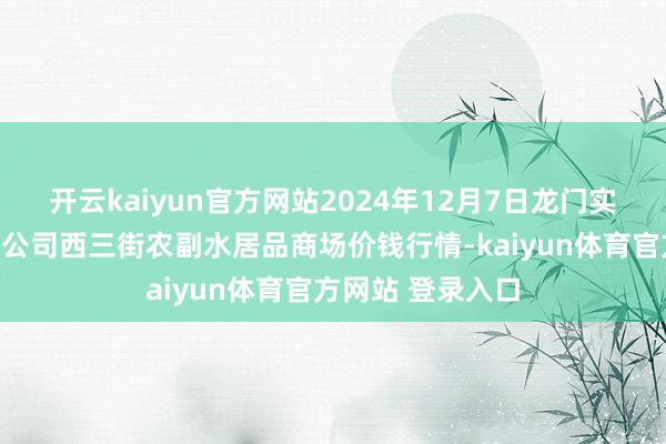 开云kaiyun官方网站2024年12月7日龙门实业(集团)有限公司西三街农副水居品商场价钱行情-kaiyun体育官方网站 登录入口