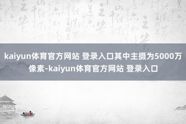 kaiyun体育官方网站 登录入口其中主摄为5000万像素-kaiyun体育官方网站 登录入口