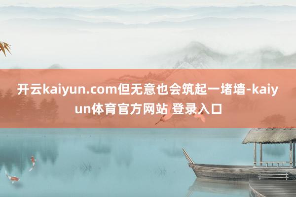 开云kaiyun.com但无意也会筑起一堵墙-kaiyun体育官方网站 登录入口