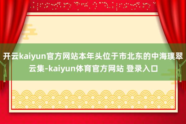 开云kaiyun官方网站本年头位于市北东的中海璞翠云集-kaiyun体育官方网站 登录入口