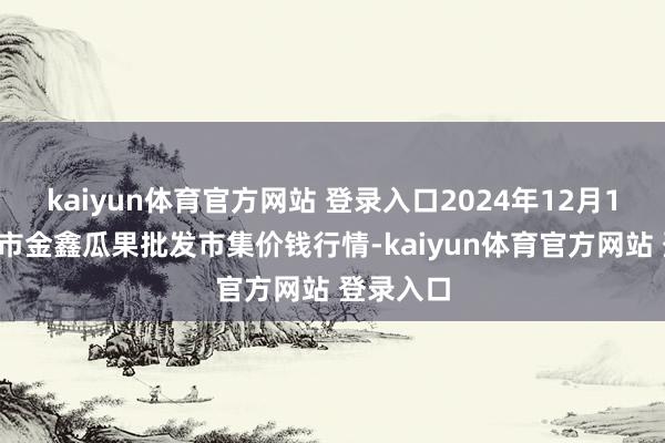 kaiyun体育官方网站 登录入口2024年12月13日长治市金鑫瓜果批发市集价钱行情-kaiyun体育官方网站 登录入口