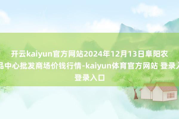 开云kaiyun官方网站2024年12月13日阜阳农居品中心批发商场价钱行情-kaiyun体育官方网站 登录入口