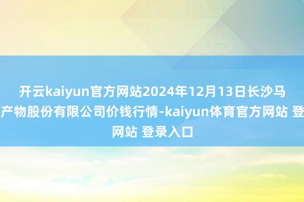 开云kaiyun官方网站2024年12月13日长沙马王堆农产物股份有限公司价钱行情-kaiyun体育官方网站 登录入口